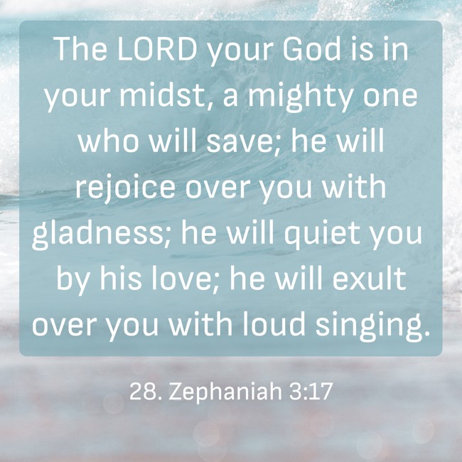  The LORD your God is in your midst, a mighty one who will save; he will rejoice over you with gladness; he will quiet you by his love; he will exult over you with loud singing.   - 28. Zephaniah 3:17 