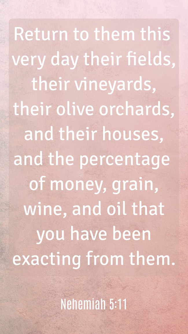 Return to them this very day their fields, their vineyards, their olive orchards, and their houses, and the percentage of money, grain, wine, and oil that you have been exacting from them. - Nehemiah 5:11