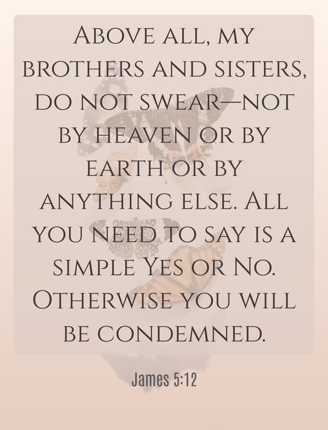 Above all, my brothers and sisters, do not swear—not by heaven or by earth or by anything else. All you need to say is a simple Yes or No. Otherwise you will be condemned. - James 5:12