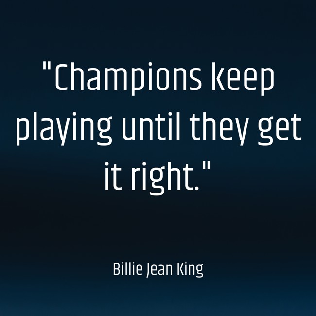  Champions keep playing until they get it right.   - Billie Jean King 