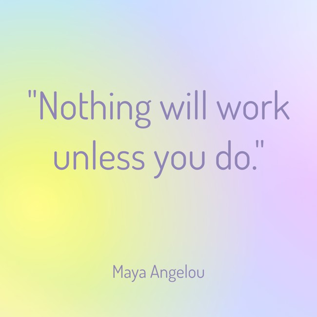  Nothing will work unless you do.   - Maya Angelou 