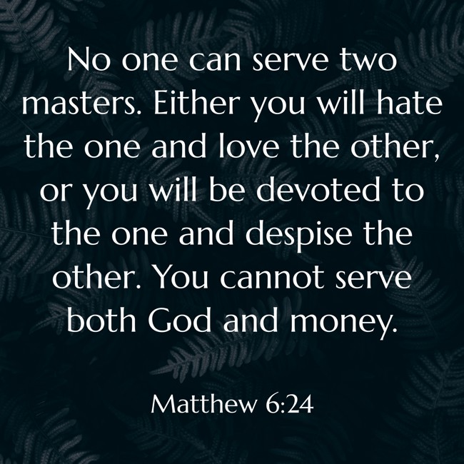 No one can serve two masters. Either you will hate the one and love the other, or you will be devoted to the one and despise the other. You cannot serve both God and money. - Matthew 6:24