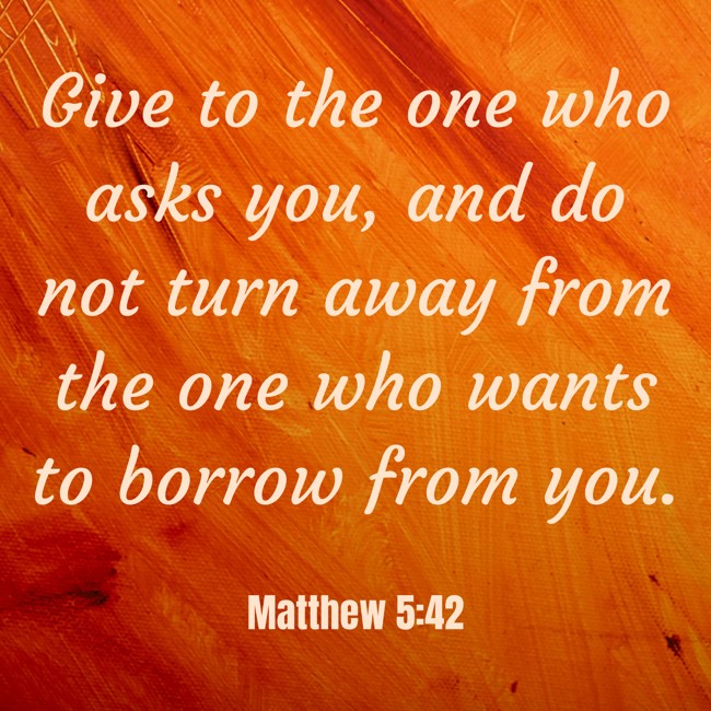Give to the one who asks you, and do not turn away from the one who wants to borrow from you. - Matthew 5:42
