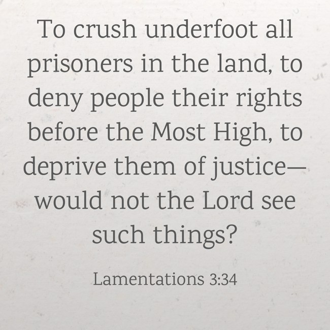 To crush underfoot all prisoners in the land, to deny people their rights before the Most High, to deprive them of justice—would not the Lord see such things? - Lamentations 3:34