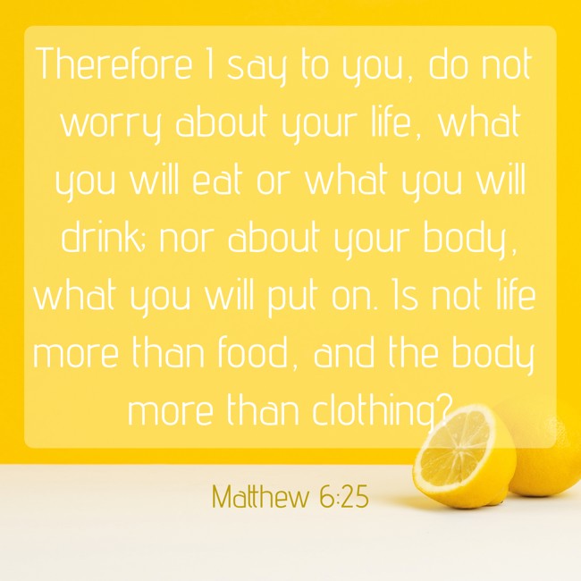 Therefore I say to you, do not worry about your life, what you will eat or what you will drink; nor about your body, what you will put on. Is not life more than food, and the body more than clothing? - Matthew 6:25
