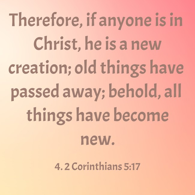 Therefore, if anyone is in Christ, he is a new creation; old things have passed away; behold, all things have become new. - 4. 2 Corinthians 5:17