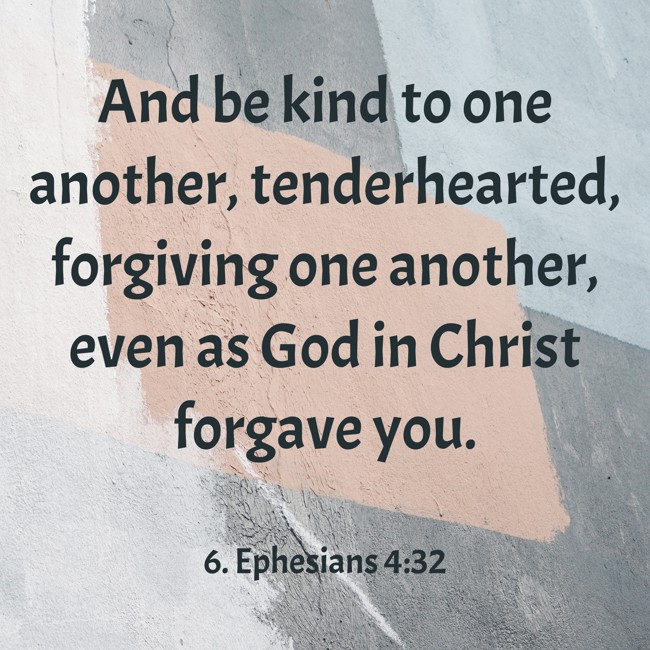 And be kind to one another, tenderhearted, forgiving one another, even as God in Christ forgave you. - 6. Ephesians 4:32