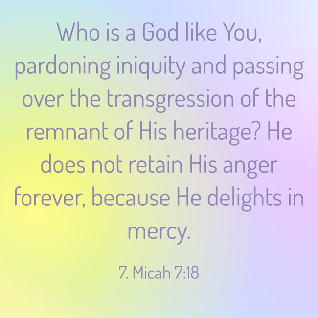 Who is a God like You, pardoning iniquity and passing over the transgression of the remnant of His heritage? He does not retain His anger forever, because He delights in mercy. - 7. Micah 7:18