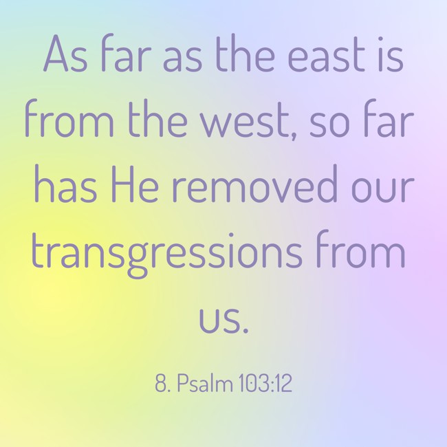 As far as the east is from the west, so far has He removed our transgressions from us. - 8. Psalm 103:12