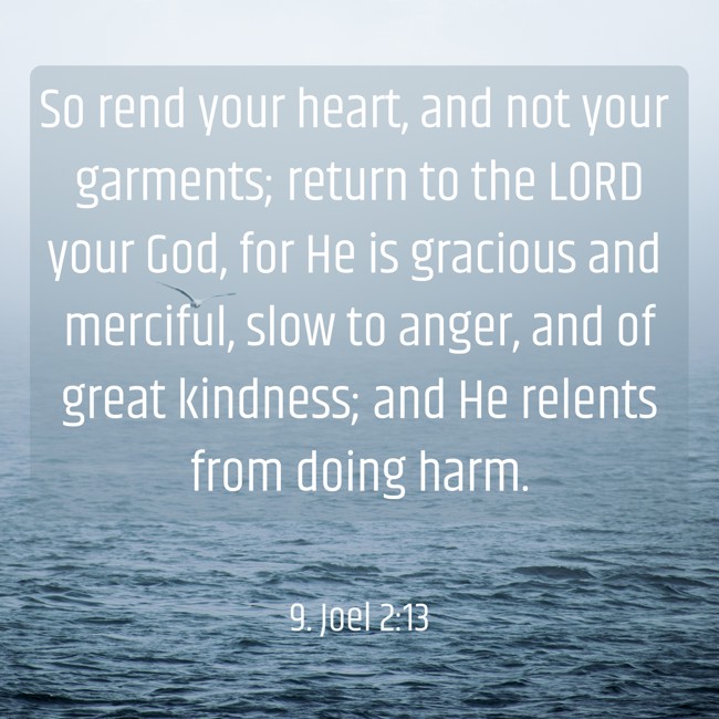So rend your heart, and not your garments; return to the LORD your God, for He is gracious and merciful, slow to anger, and of great kindness; and He relents from doing harm. - 9. Joel 2:13