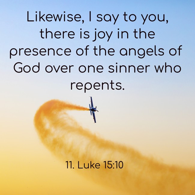 Likewise, I say to you, there is joy in the presence of the angels of God over one sinner who repents. - 11. Luke 15:10