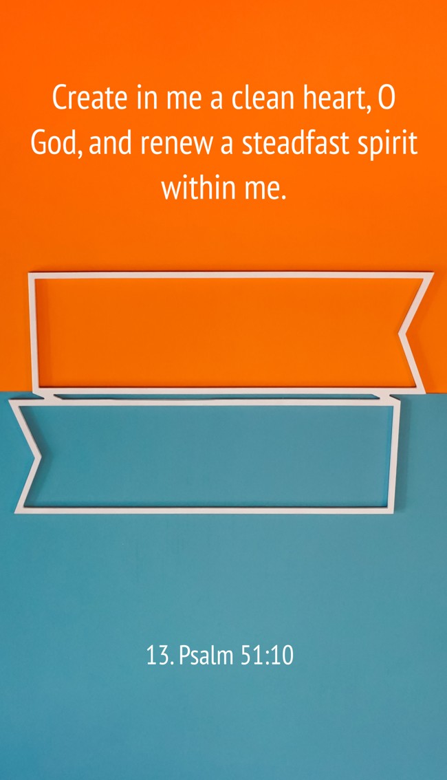 Create in me a clean heart, O God, and renew a steadfast spirit within me. - 13. Psalm 51:10