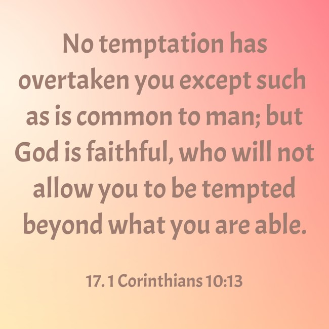 No temptation has overtaken you except such as is common to man; but God is faithful, who will not allow you to be tempted beyond what you are able. - 17. 1 Corinthians 10:13