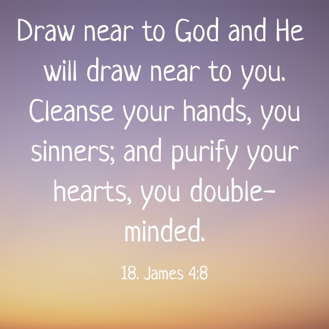 Draw near to God and He will draw near to you. Cleanse your hands, you sinners; and purify your hearts, you double-minded. - 18. James 4:8