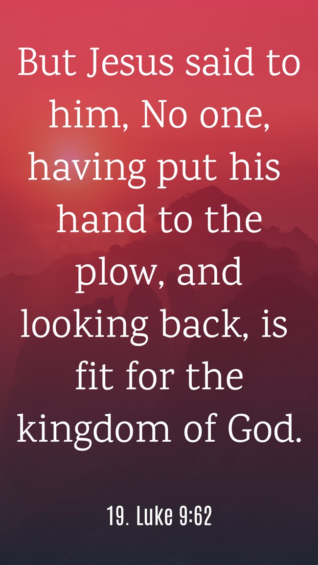 But Jesus said to him, No one, having put his hand to the plow, and looking back, is fit for the kingdom of God. - 19. Luke 9:62