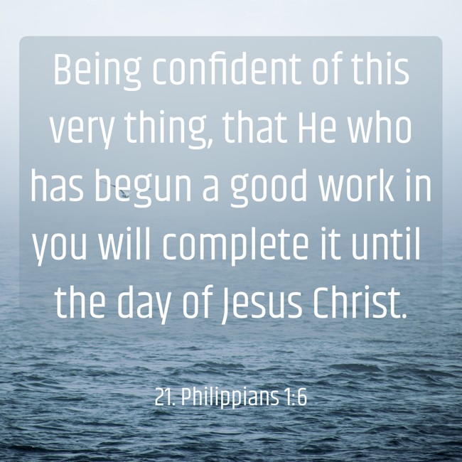 Being confident of this very thing, that He who has begun a good work in you will complete it until the day of Jesus Christ. - 21. Philippians 1:6