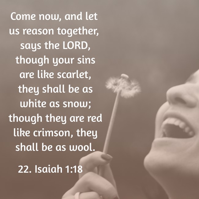 Come now, and let us reason together, says the LORD, though your sins are like scarlet, they shall be as white as snow; though they are red like crimson, they shall be as wool. - 22. Isaiah 1:18
