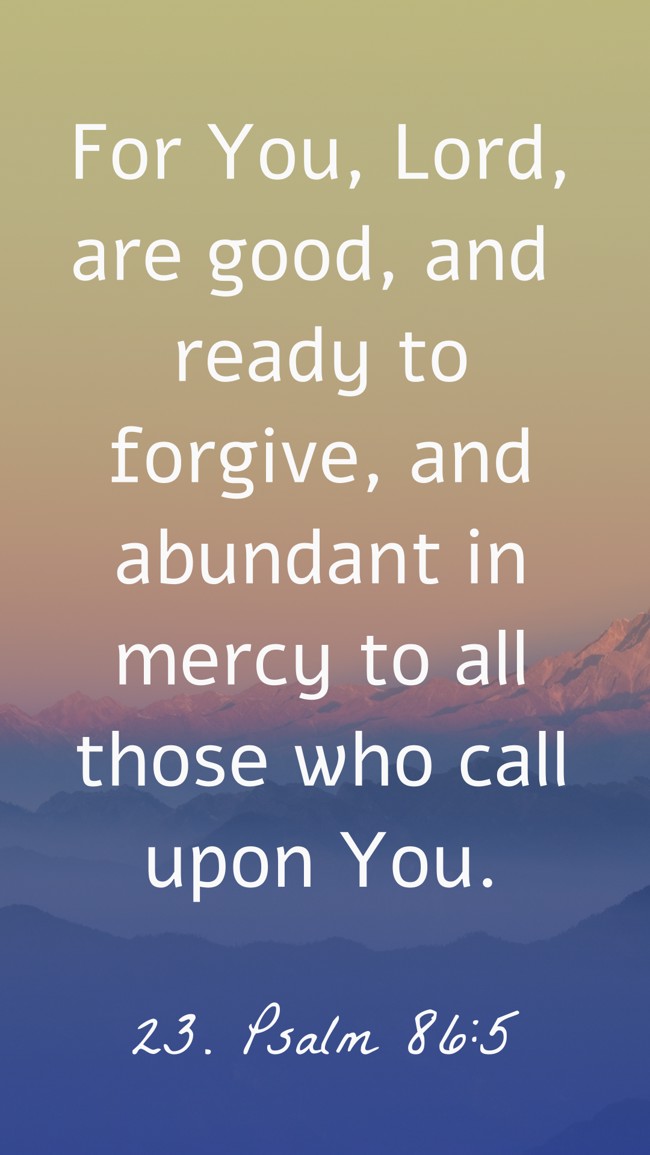 For You, Lord, are good, and ready to forgive, and abundant in mercy to all those who call upon You. - 23. Psalm 86:5