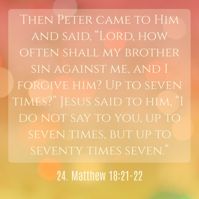 Then Peter came to Him and said, “Lord, how often shall my brother sin against me, and I forgive him? Up to seven times?” Jesus said to him, “I do not say to you, up to seven times, but up to seventy times seven.” - 24. Matthew 18:21-22