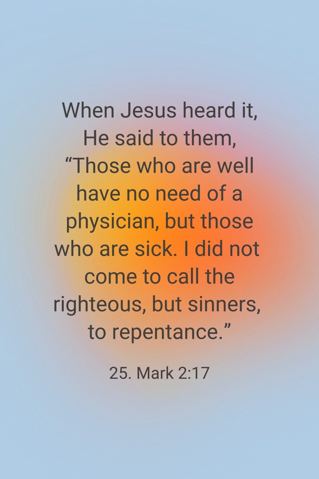 When Jesus heard it, He said to them, “Those who are well have no need of a physician, but those who are sick. I did not come to call the righteous, but sinners, to repentance.” - 25. Mark 2:17