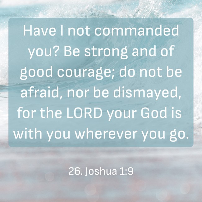 Have I not commanded you? Be strong and of good courage; do not be afraid, nor be dismayed, for the LORD your God is with you wherever you go. - 26. Joshua 1:9
