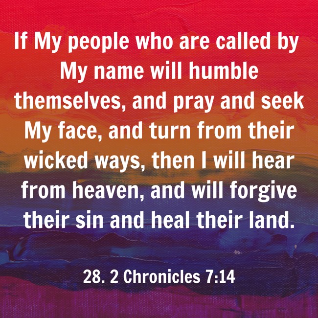 If My people who are called by My name will humble themselves, and pray and seek My face, and turn from their wicked ways, then I will hear from heaven, and will forgive their sin and heal their land. - 28. 2 Chronicles 7:14