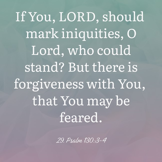 If You, LORD, should mark iniquities, O Lord, who could stand? But there is forgiveness with You, that You may be feared. - 29. Psalm 130:3-4