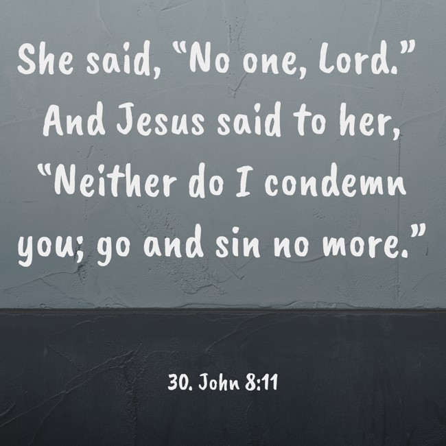 She said, “No one, Lord.” And Jesus said to her, “Neither do I condemn you; go and sin no more.” - 30. John 8:11