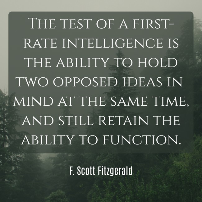 The test of a first-rate intelligence is the ability to hold two opposed ideas in mind at the same time, and still retain the ability to function.
- F. Scott Fitzgerald