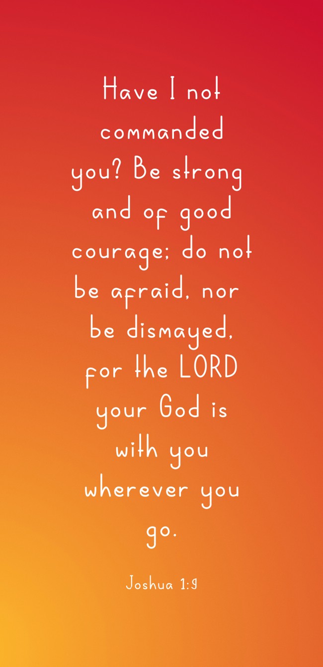 Have I not commanded you? Be strong and of good courage; do not be afraid, nor be dismayed, for the LORD your God is with you wherever you go. - Joshua 1:9