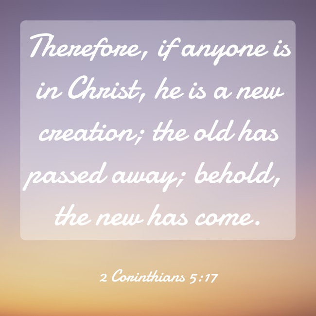 Therefore, if anyone is in Christ, he is a new creation; the old has passed away; behold, the new has come. - 2 Corinthians 5:17