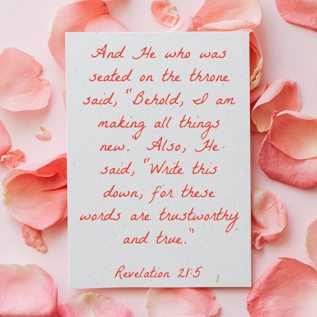 And He who was seated on the throne said, “Behold, I am making all things new.” Also, He said, “Write this down, for these words are trustworthy and true.” - Revelation 21:5