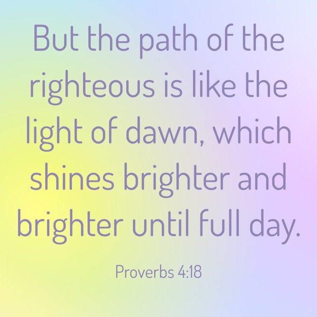 But the path of the righteous is like the light of dawn, which shines brighter and brighter until full day. - Proverbs 4:18