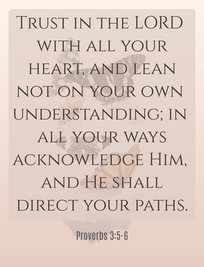 Trust in the LORD with all your heart, and lean not on your own understanding; in all your ways acknowledge Him, and He shall direct your paths. - Proverbs 3:5-6