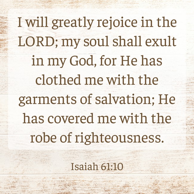 I will greatly rejoice in the LORD; my soul shall exult in my God, for He has clothed me with the garments of salvation; He has covered me with the robe of righteousness. - Isaiah 61:10