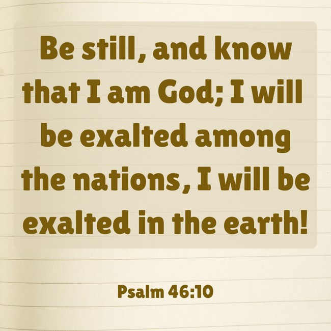 Be still, and know that I am God; I will be exalted among the nations, I will be exalted in the earth! - Psalm 46:10