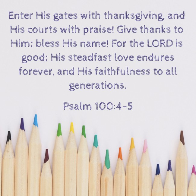 Enter His gates with thanksgiving, and His courts with praise! Give thanks to Him; bless His name! For the LORD is good; His steadfast love endures forever, and His faithfulness to all generations. - Psalm 100:4-5