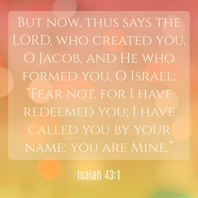 But now, thus says the LORD, who created you, O Jacob, and He who formed you, O Israel: “Fear not, for I have redeemed you; I have called you by your name; you are Mine.” - Isaiah 43:1