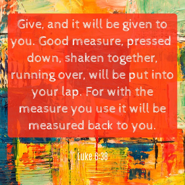 Give, and it will be given to you. Good measure, pressed down, shaken together, running over, will be put into your lap. For with the measure you use it will be measured back to you. - Luke 6:38