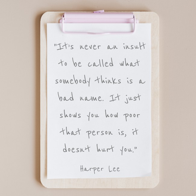 It’s never an insult to be called what somebody thinks is a bad name. It just shows you how poor that person is, it doesn’t hurt you. - Harper Lee