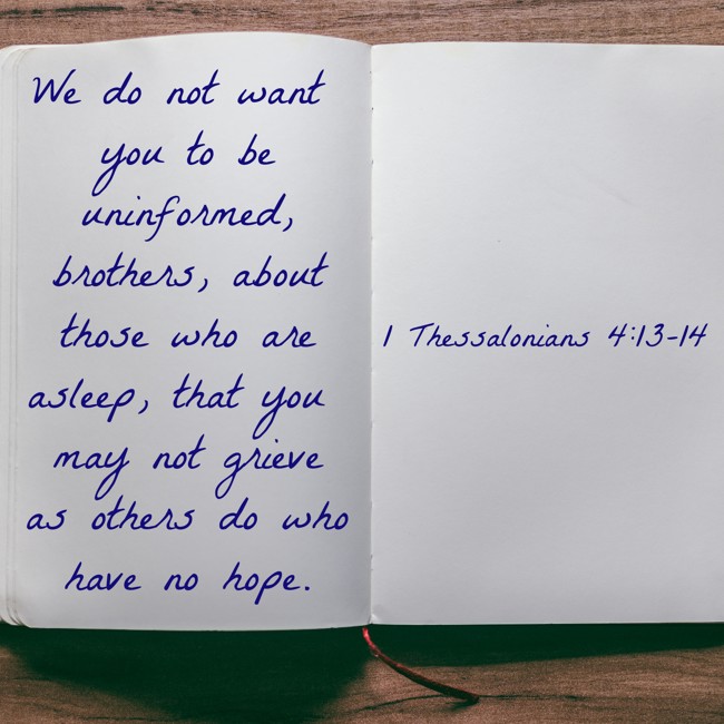 We do not want you to be uninformed, brothers, about those who are asleep, that you may not grieve as others do who have no hope. - 1 Thessalonians 4:13-14