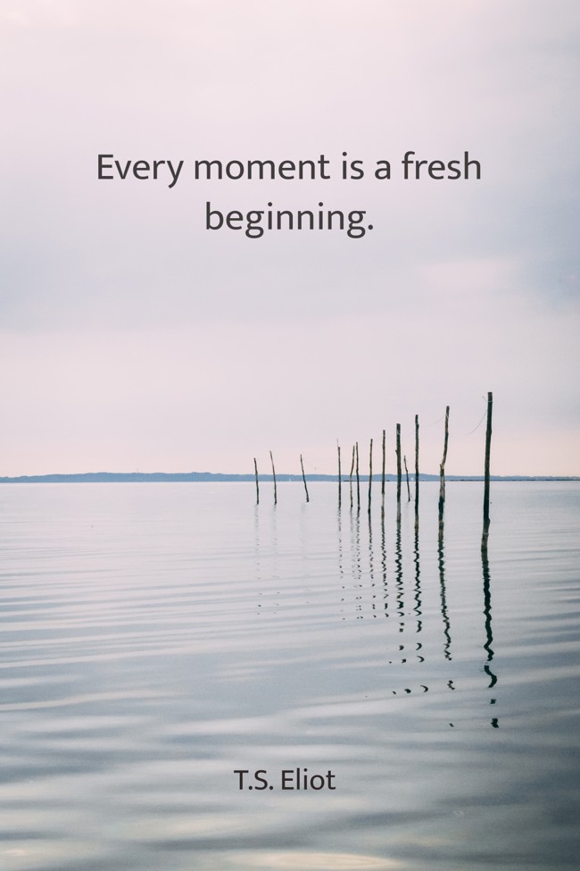 Every moment is a fresh beginning. - T.S. Eliot