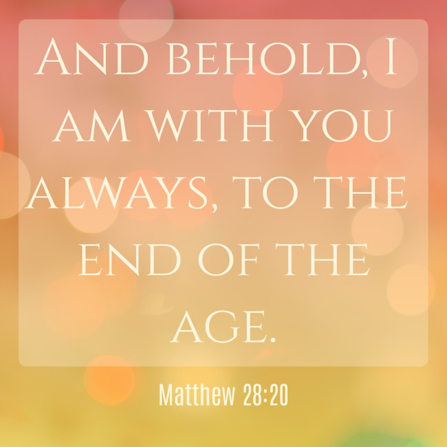 And behold, I am with you always, to the end of the age. - Matthew 28:20