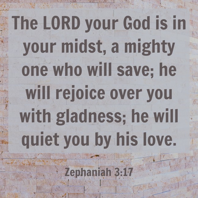 The LORD your God is in your midst, a mighty one who will save; he will rejoice over you with gladness; he will quiet you by his love. - Zephaniah 3:17