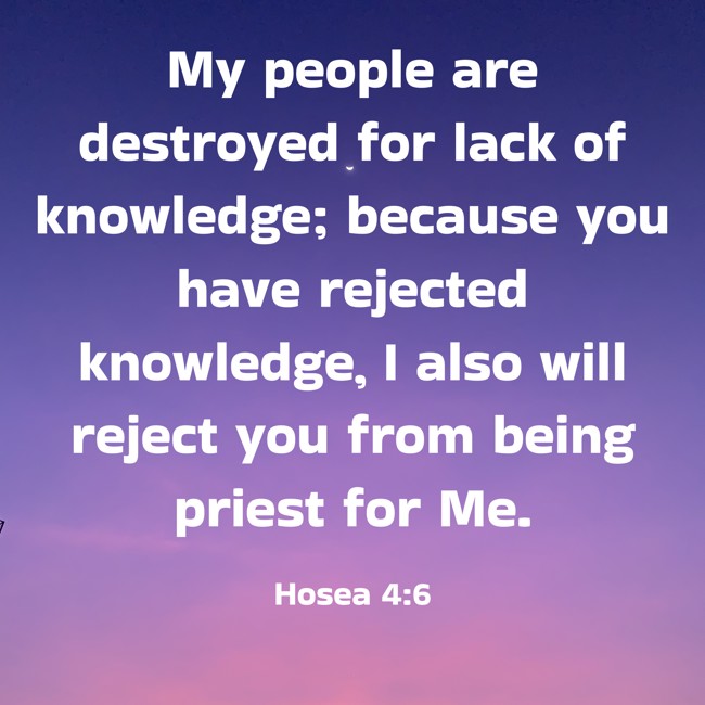  My people are destroyed for lack of knowledge; because you have rejected knowledge, I also will reject you from being priest for Me.   - Hosea 4:6 