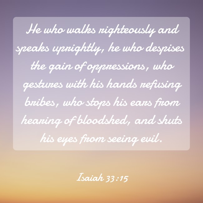  He who walks righteously and speaks uprightly, he who despises the gain of oppressions, who gestures with his hands refusing bribes, who stops his ears from hearing of bloodshed, and shuts his eyes from seeing evil.   - Isaiah 33:15 
