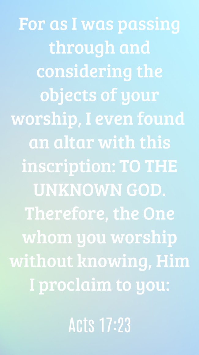  For as I was passing through and considering the objects of your worship, I even found an altar with this inscription: TO THE UNKNOWN GOD. Therefore, the One whom you worship without knowing, Him I proclaim to you:   - Acts 17:23 