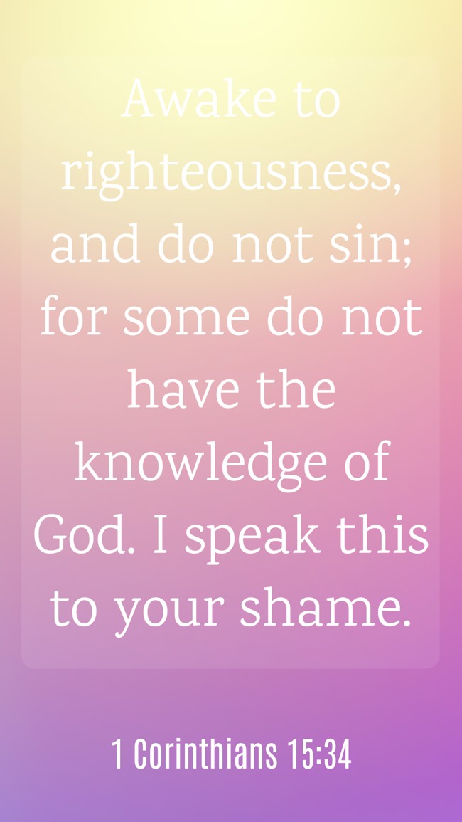  Awake to righteousness, and do not sin; for some do not have the knowledge of God. I speak this to your shame.   - 1 Corinthians 15:34 