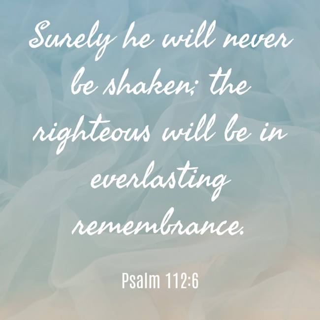  Surely he will never be shaken; the righteous will be in everlasting remembrance.   - Psalm 112:6 