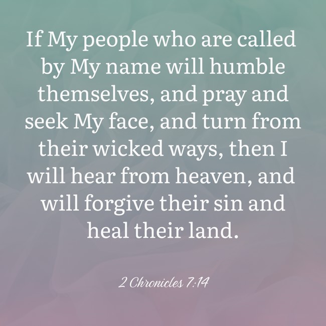  If My people who are called by My name will humble themselves, and pray and seek My face, and turn from their wicked ways, then I will hear from heaven, and will forgive their sin and heal their land.   - 2 Chronicles 7:14 